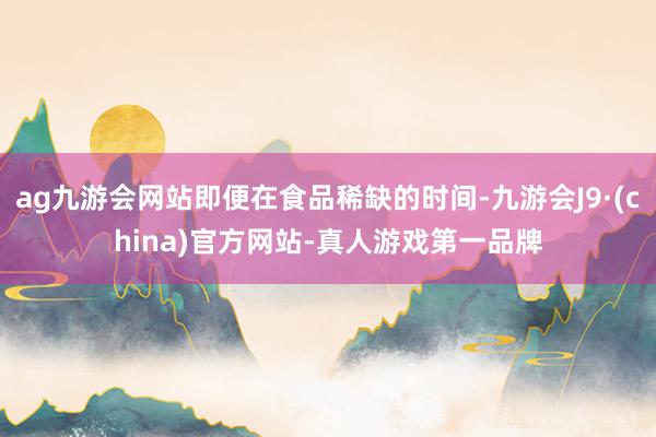 ag九游会网站即便在食品稀缺的时间-九游会J9·(china)官方网站-真人游戏第一品牌