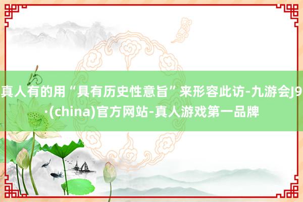 真人有的用“具有历史性意旨”来形容此访-九游会J9·(china)官方网站-真人游戏第一品牌