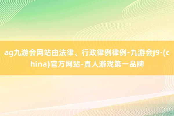 ag九游会网站由法律、行政律例律例-九游会J9·(china)官方网站-真人游戏第一品牌