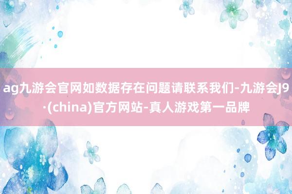 ag九游会官网如数据存在问题请联系我们-九游会J9·(china)官方网站-真人游戏第一品牌