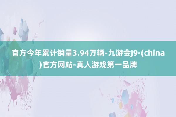 官方今年累计销量3.94万辆-九游会J9·(china)官方网站-真人游戏第一品牌