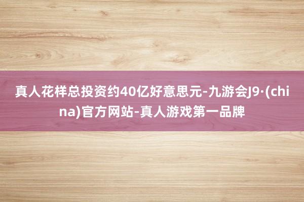 真人花样总投资约40亿好意思元-九游会J9·(china)官方网站-真人游戏第一品牌