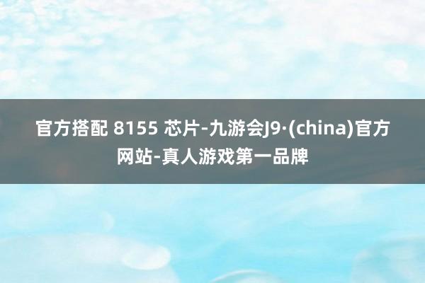 官方搭配 8155 芯片-九游会J9·(china)官方网站-真人游戏第一品牌