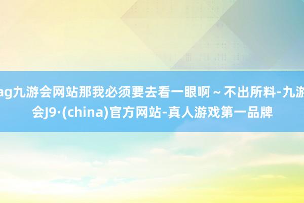 ag九游会网站那我必须要去看一眼啊～不出所料-九游会J9·(china)官方网站-真人游戏第一品牌