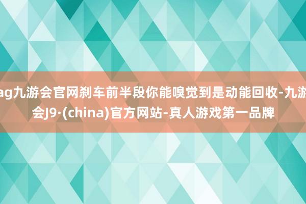 ag九游会官网刹车前半段你能嗅觉到是动能回收-九游会J9·(china)官方网站-真人游戏第一品牌