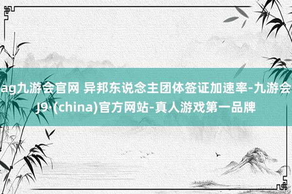 ag九游会官网 　　异邦东说念主团体签证加速率-九游会J9·(china)官方网站-真人游戏第一品牌