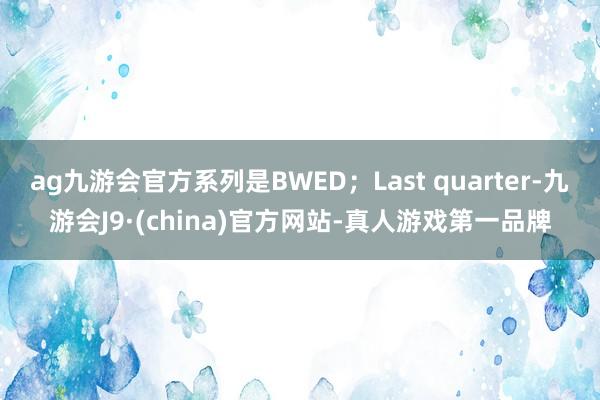 ag九游会官方系列是BWED；Last quarter-九游会J9·(china)官方网站-真人游戏第一品牌