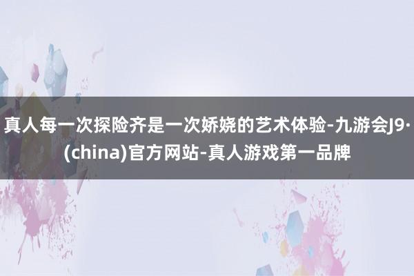 真人每一次探险齐是一次娇娆的艺术体验-九游会J9·(china)官方网站-真人游戏第一品牌