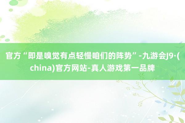 官方“即是嗅觉有点轻慢咱们的阵势”-九游会J9·(china)官方网站-真人游戏第一品牌