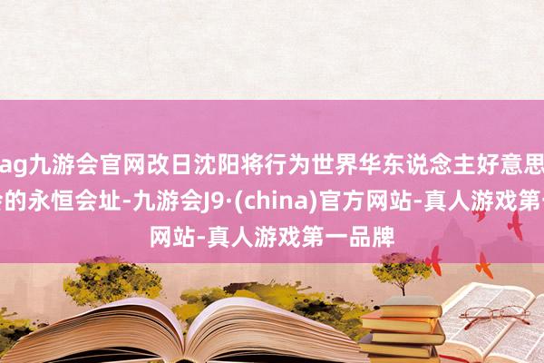 ag九游会官网改日沈阳将行为世界华东说念主好意思业大会的永恒会址-九游会J9·(china)官方网站-真人游戏第一品牌