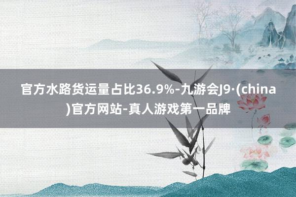 官方水路货运量占比36.9%-九游会J9·(china)官方网站-真人游戏第一品牌