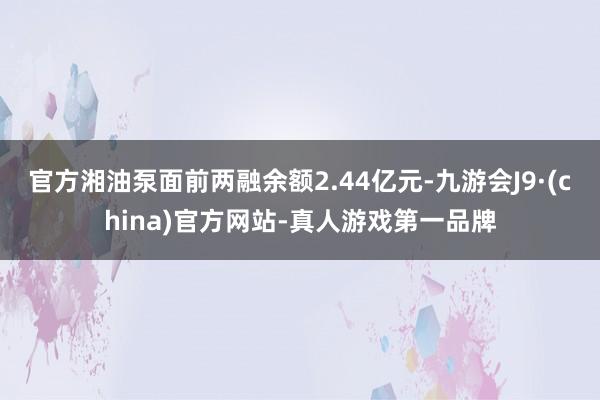 官方湘油泵面前两融余额2.44亿元-九游会J9·(china)官方网站-真人游戏第一品牌