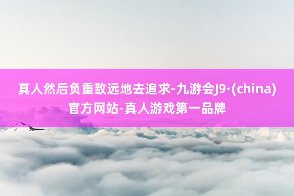 真人然后负重致远地去追求-九游会J9·(china)官方网站-真人游戏第一品牌