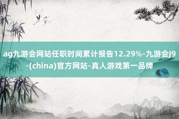 ag九游会网站任职时间累计报告12.29%-九游会J9·(china)官方网站-真人游戏第一品牌