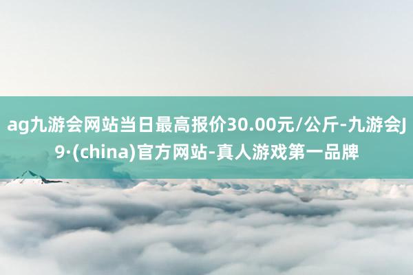 ag九游会网站当日最高报价30.00元/公斤-九游会J9·(china)官方网站-真人游戏第一品牌