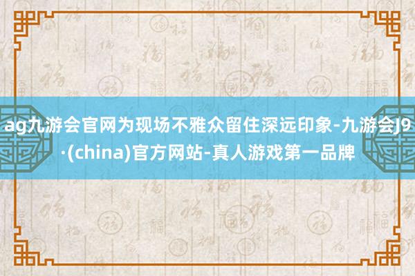 ag九游会官网为现场不雅众留住深远印象-九游会J9·(china)官方网站-真人游戏第一品牌