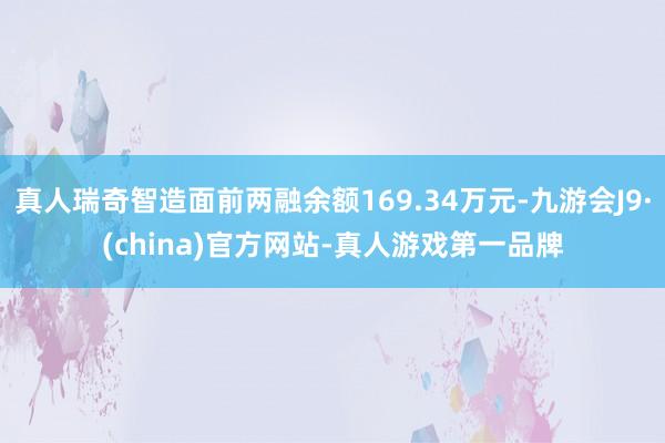 真人瑞奇智造面前两融余额169.34万元-九游会J9·(china)官方网站-真人游戏第一品牌