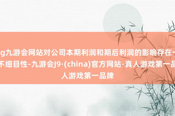 ag九游会网站对公司本期利润和期后利润的影响存在一定不细目性-九游会J9·(china)官方网站-真人游戏第一品牌