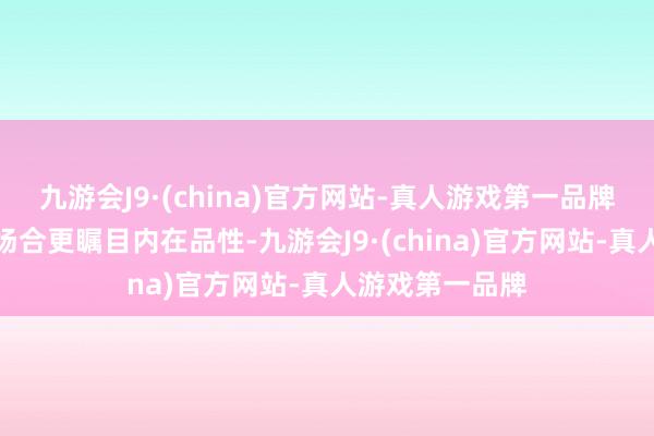 九游会J9·(china)官方网站-真人游戏第一品牌他抛却了那些场合更瞩目内在品性-九游会J9·(china)官方网站-真人游戏第一品牌