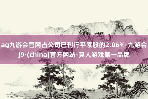 ag九游会官网占公司已刊行平素股的2.06%-九游会J9·(china)官方网站-真人游戏第一品牌