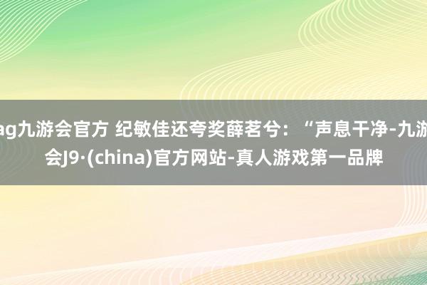 ag九游会官方 纪敏佳还夸奖薛茗兮：“声息干净-九游会J9·(china)官方网站-真人游戏第一品牌