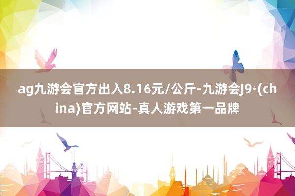 ag九游会官方出入8.16元/公斤-九游会J9·(china)官方网站-真人游戏第一品牌