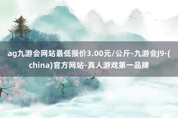 ag九游会网站最低报价3.00元/公斤-九游会J9·(china)官方网站-真人游戏第一品牌