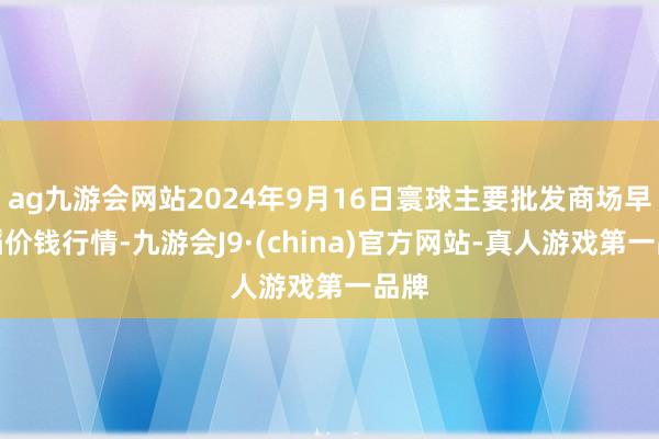 ag九游会网站2024年9月16日寰球主要批发商场早籼稻价钱行情-九游会J9·(china)官方网站-真人游戏第一品牌