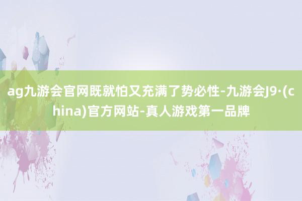 ag九游会官网既就怕又充满了势必性-九游会J9·(china)官方网站-真人游戏第一品牌