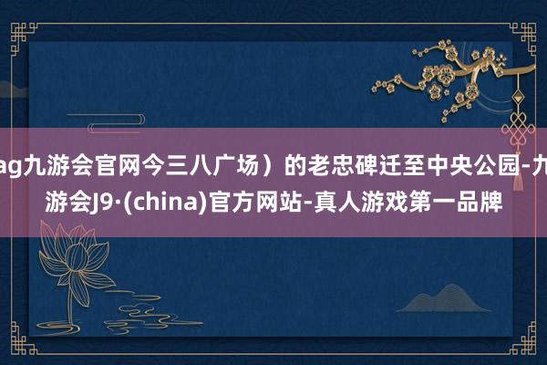 ag九游会官网今三八广场）的老忠碑迁至中央公园-九游会J9·(china)官方网站-真人游戏第一品牌