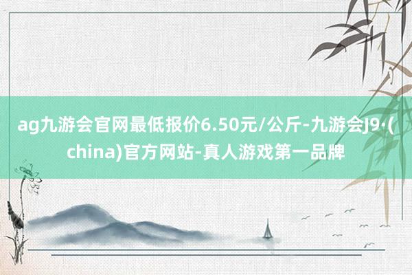 ag九游会官网最低报价6.50元/公斤-九游会J9·(china)官方网站-真人游戏第一品牌