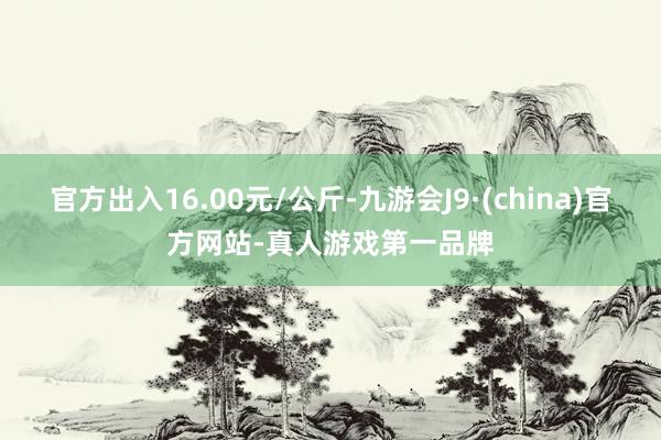 官方出入16.00元/公斤-九游会J9·(china)官方网站-真人游戏第一品牌