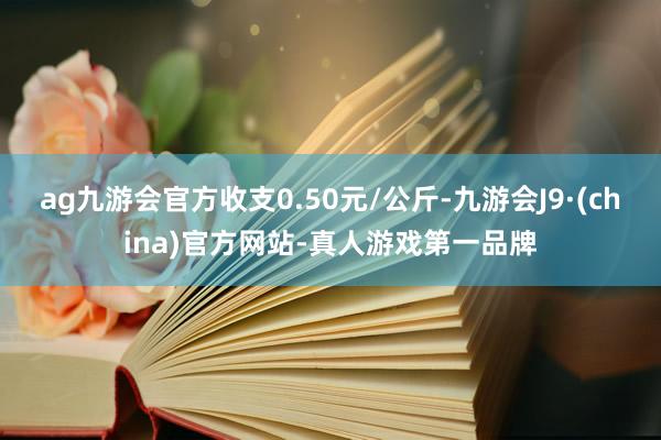 ag九游会官方收支0.50元/公斤-九游会J9·(china)官方网站-真人游戏第一品牌