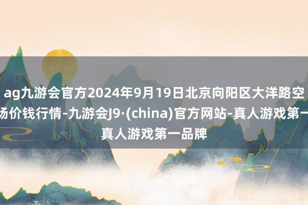 ag九游会官方2024年9月19日北京向阳区大洋路空洞商场价钱行情-九游会J9·(china)官方网站-真人游戏第一品牌