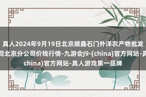 真人2024年9月19日北京顺鑫石门外洋农产物批发市集集团有限公司北京分公司价钱行情-九游会J9·(china)官方网站-真人游戏第一品牌