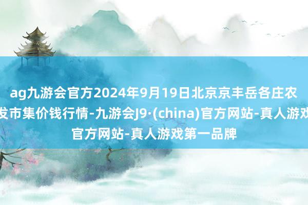 ag九游会官方2024年9月19日北京京丰岳各庄农副产物批发市集价钱行情-九游会J9·(china)官方网站-真人游戏第一品牌