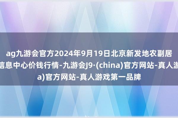 ag九游会官方2024年9月19日北京新发地农副居品批发商场信息中心价钱行情-九游会J9·(china)官方网站-真人游戏第一品牌