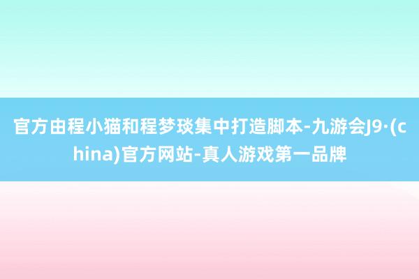 官方由程小猫和程梦琰集中打造脚本-九游会J9·(china)官方网站-真人游戏第一品牌