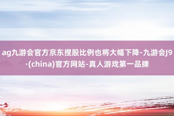 ag九游会官方京东捏股比例也将大幅下降-九游会J9·(china)官方网站-真人游戏第一品牌