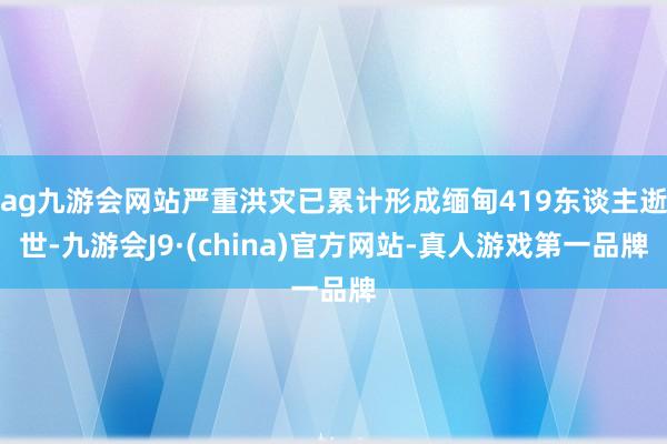 ag九游会网站严重洪灾已累计形成缅甸419东谈主逝世-九游会J9·(china)官方网站-真人游戏第一品牌