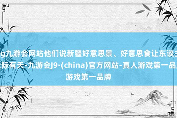 ag九游会网站他们说新疆好意思景、好意思食让东谈主天际有天-九游会J9·(china)官方网站-真人游戏第一品牌