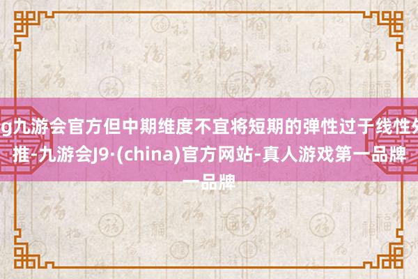 ag九游会官方但中期维度不宜将短期的弹性过于线性外推-九游会J9·(china)官方网站-真人游戏第一品牌