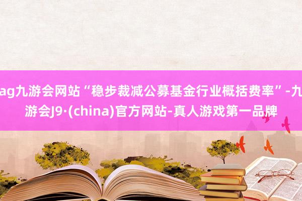 ag九游会网站“稳步裁减公募基金行业概括费率”-九游会J9·(china)官方网站-真人游戏第一品牌