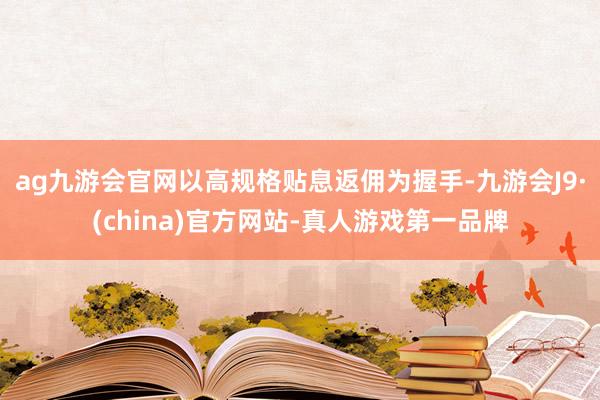 ag九游会官网以高规格贴息返佣为握手-九游会J9·(china)官方网站-真人游戏第一品牌