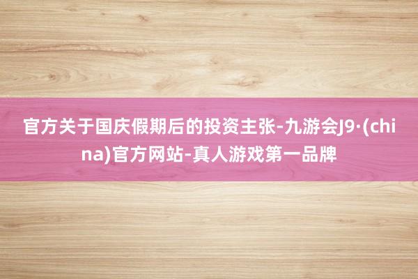 官方关于国庆假期后的投资主张-九游会J9·(china)官方网站-真人游戏第一品牌