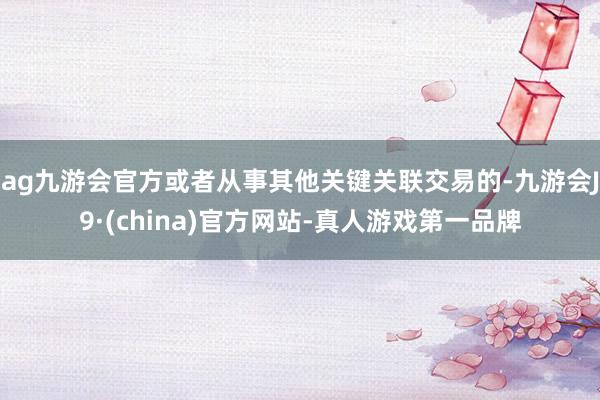 ag九游会官方或者从事其他关键关联交易的-九游会J9·(china)官方网站-真人游戏第一品牌