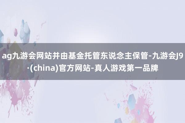 ag九游会网站并由基金托管东说念主保管-九游会J9·(china)官方网站-真人游戏第一品牌