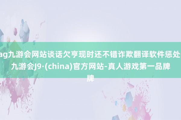 ag九游会网站谈话欠亨现时还不错诈欺翻译软件惩处-九游会J9·(china)官方网站-真人游戏第一品牌