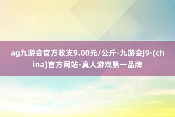 ag九游会官方收支9.00元/公斤-九游会J9·(china)官方网站-真人游戏第一品牌