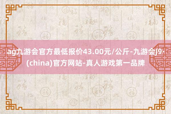 ag九游会官方最低报价43.00元/公斤-九游会J9·(china)官方网站-真人游戏第一品牌